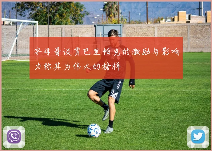 字母哥谈贾巴里帕克的激励与影响力称其为伟大的榜样